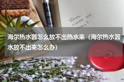 海尔热水器怎么放不出热水来(海尔热水器水放不出来怎么办)