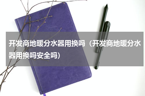 开发商地暖分水器用换吗(开发商地暖分水器用换吗安全吗)