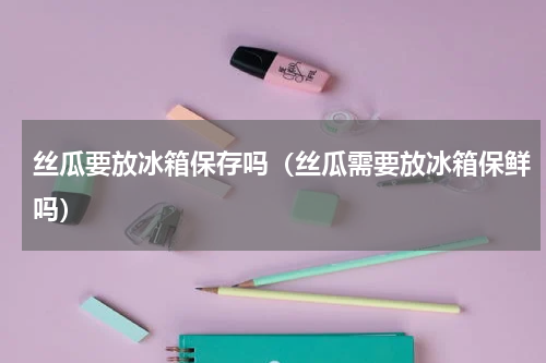 丝瓜要放冰箱保存吗（丝瓜需要放冰箱保鲜吗）