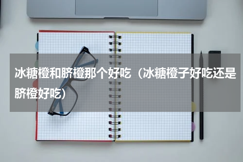 冰糖橙和脐橙那个好吃(冰糖橙子好吃还是脐橙好吃)