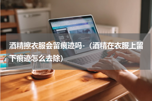 酒精擦衣服会留痕迹吗-(酒精在衣服上留下痕迹怎么去除)