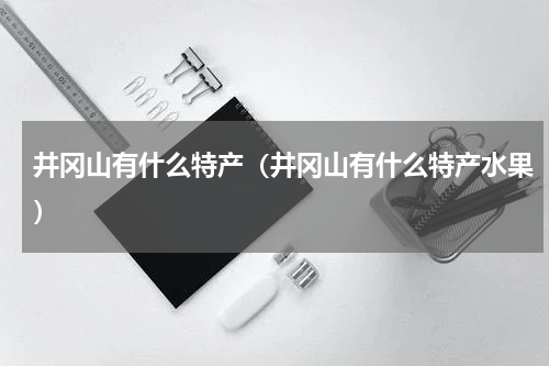 井冈山有什么特产(井冈山有什么特产水果)