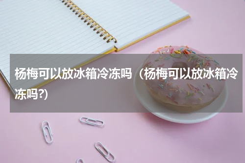 杨梅可以放冰箱冷冻吗（杨梅可以放冰箱冷冻吗?）