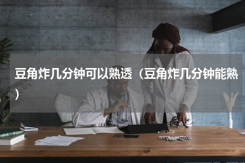 豆角炸几分钟可以熟透（豆角炸几分钟能熟）