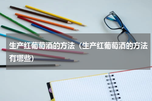 生产红葡萄酒的方法（生产红葡萄酒的方法有哪些）