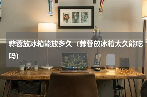 蒜蓉放冰箱能放多久（蒜蓉放冰箱太久能吃吗）