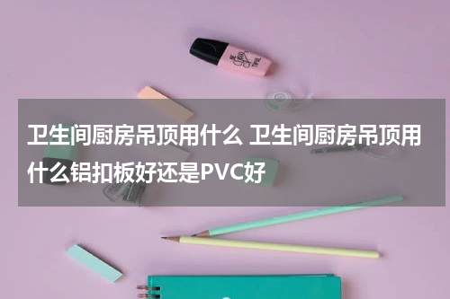 卫生间厨房吊顶用什么 卫生间厨房吊顶用什么铝扣板好还是PVC好