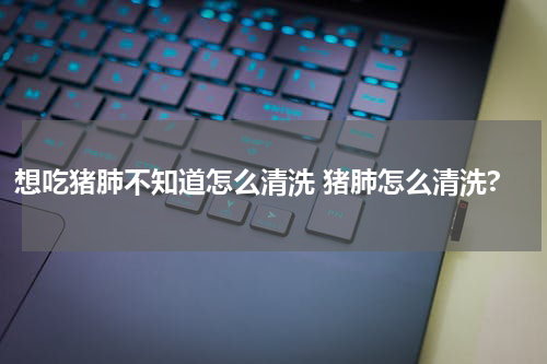 想吃猪肺不知道怎么清洗 猪肺怎么清洗?