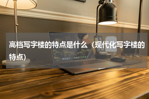 高档写字楼的特点是什么（现代化写字楼的特点）