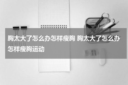 胸太大了怎么办怎样瘦胸 胸太大了怎么办怎样瘦胸运动