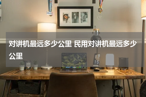 对讲机最远多少公里 民用对讲机最远多少公里