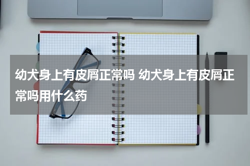 幼犬身上有皮屑正常吗 幼犬身上有皮屑正常吗用什么药