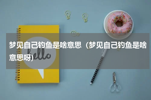 梦见自己钓鱼是啥意思（梦见自己钓鱼是啥意思呀）