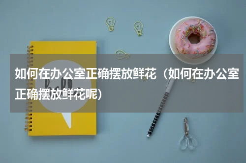 如何在办公室正确摆放鲜花（如何在办公室正确摆放鲜花呢）
