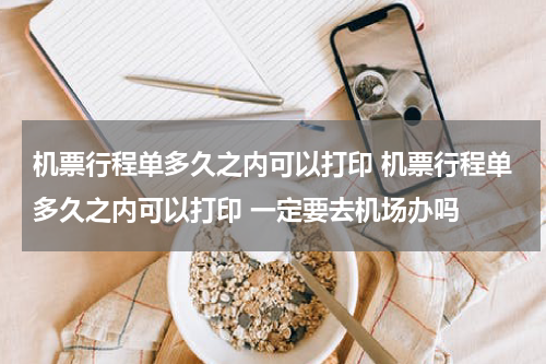 机票行程单多久之内可以打印 机票行程单多久之内可以打印 一定要去机场办吗