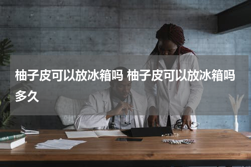 柚子皮可以放冰箱吗 柚子皮可以放冰箱吗多久