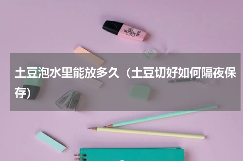 土豆泡水里能放多久（土豆切好如何隔夜保存）