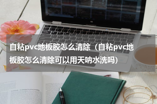自粘pvc地板胶怎么清除(自粘pvc地板胶怎么清除可以用天呐水洗吗)