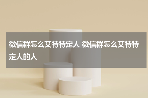 微信群怎么艾特特定人 微信群怎么艾特特定人的人