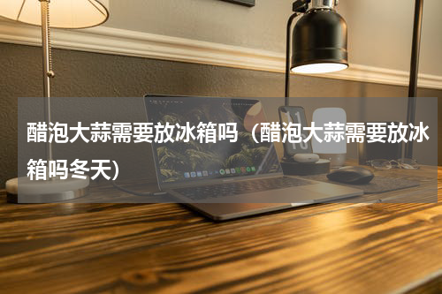 醋泡大蒜需要放冰箱吗（醋泡大蒜需要放冰箱吗冬天）