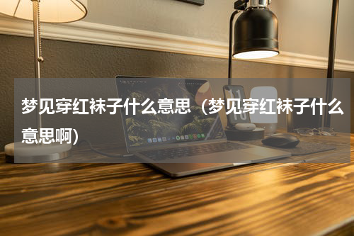 梦见穿红袜子什么意思（梦见穿红袜子什么意思啊）