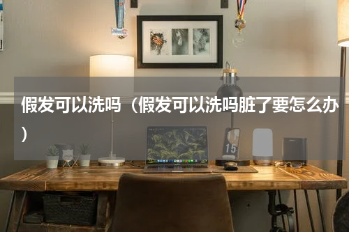 假发可以洗吗(假发可以洗吗脏了要怎么办)