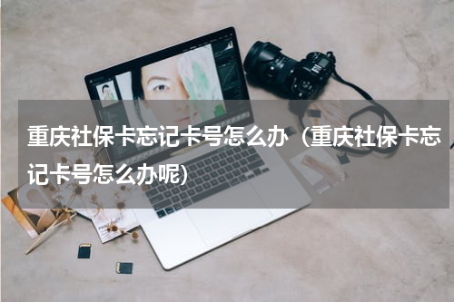 重庆社保卡忘记卡号怎么办(重庆社保卡忘记卡号怎么办呢)