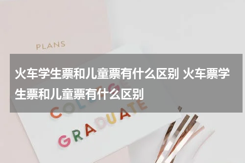 火车学生票和儿童票有什么区别 火车票学生票和儿童票有什么区别