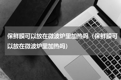 保鲜膜可以放在微波炉里加热吗（保鲜膜可以放在微波炉里加热吗）