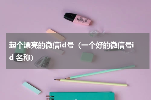 起个漂亮的微信id号（一个好的微信号id 名称）