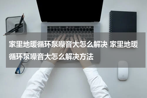 家里地暖循环泵噪音大怎么解决 家里地暖循环泵噪音大怎么解决方法