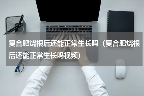 复合肥烧根后还能正常生长吗（复合肥烧根后还能正常生长吗视频）