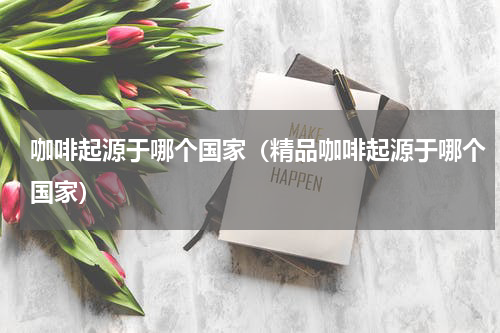 咖啡起源于哪个国家(精品咖啡起源于哪个国家)