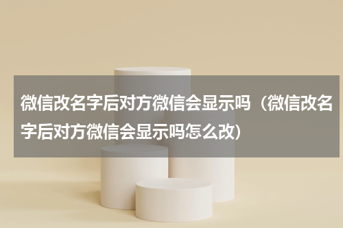 微信改名字后对方微信会显示吗（微信改名字后对方微信会显示吗怎么改）