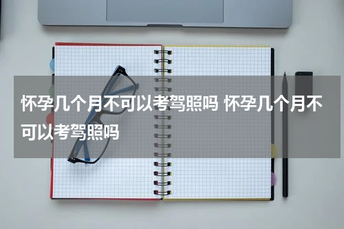 怀孕几个月不可以考驾照吗 怀孕几个月不可以考驾照吗