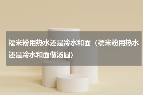 糯米粉用热水还是冷水和面（糯米粉用热水还是冷水和面做汤圆）