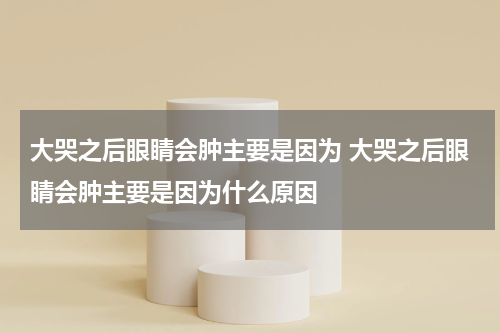 大哭之后眼睛会肿主要是因为 大哭之后眼睛会肿主要是因为什么原因