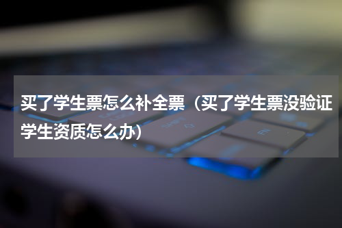 买了学生票怎么补全票（买了学生票没验证学生资质怎么办）