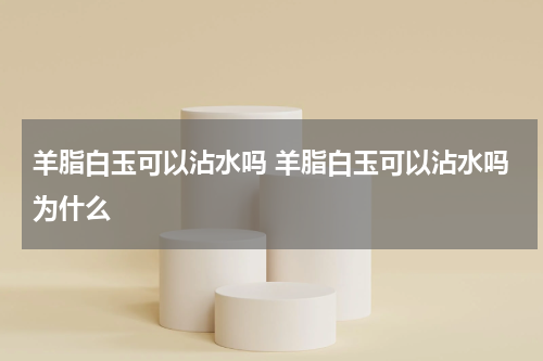 羊脂白玉可以沾水吗 羊脂白玉可以沾水吗为什么