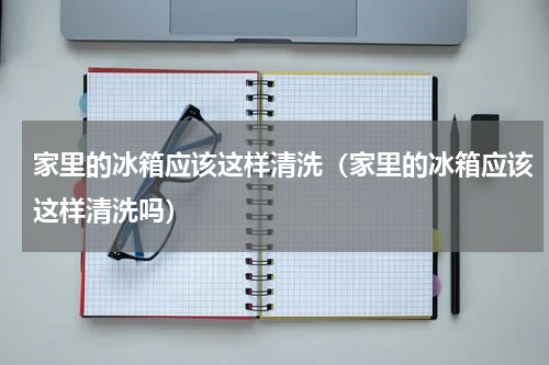 家里的冰箱应该这样清洗（家里的冰箱应该这样清洗吗）