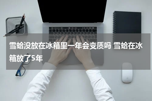 雪蛤没放在冰箱里一年会变质吗 雪蛤在冰箱放了5年