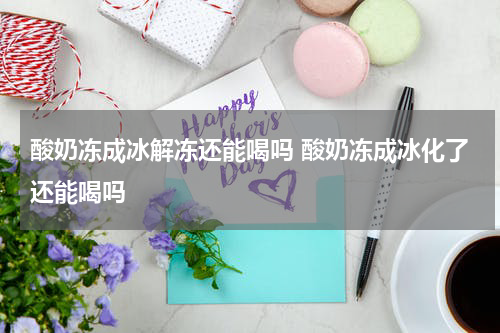 酸奶冻成冰解冻还能喝吗 酸奶冻成冰化了还能喝吗