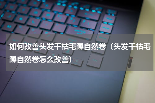 如何改善头发干枯毛躁自然卷（头发干枯毛躁自然卷怎么改善）