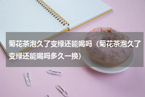 菊花茶泡久了变绿还能喝吗（菊花茶泡久了变绿还能喝吗多久一换）