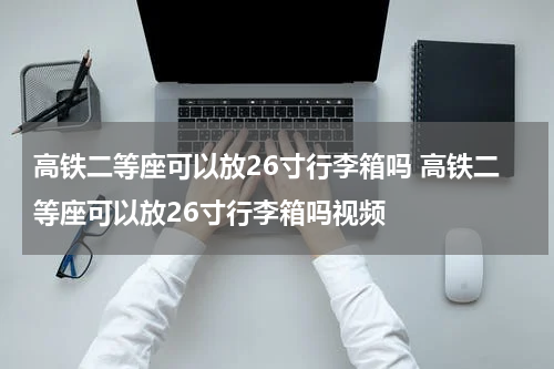 高铁二等座可以放26寸行李箱吗 高铁二等座可以放26寸行李箱吗视频