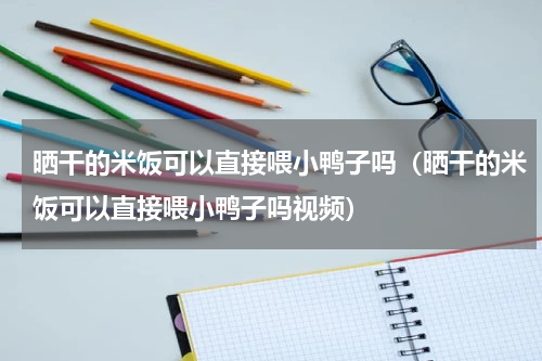 晒干的米饭可以直接喂小鸭子吗（晒干的米饭可以直接喂小鸭子吗视频）