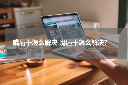 嘴唇干怎么解决 嘴唇干怎么解决?