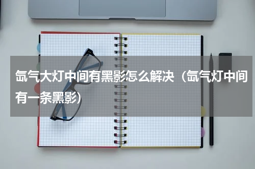 氙气大灯中间有黑影怎么解决(氙气灯中间有一条黑影)