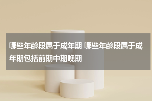 哪些年龄段属于成年期 哪些年龄段属于成年期包括前期中期晚期