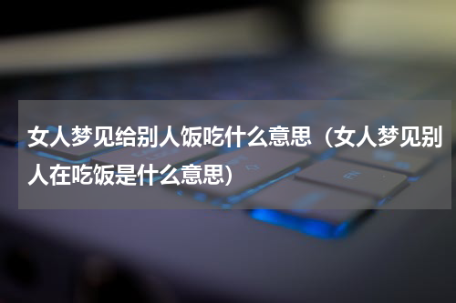 女人梦见给别人饭吃什么意思（女人梦见别人在吃饭是什么意思）